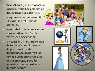 • Vale salientar, que combater o
  racismo, trabalhar pelo fim da
  desigualdade social e racial,
• empreender e reeducar não
  são tarefas exclusivas do
  professor,
• esse trabalho tem que ser em
  conjunto (Família, Escola-
  Professor e Sociedade).
• É Necessário mais, muito mais
  de todos nós, senão a marca
  do preconceito e da
  discriminação irá perpetuar,
  temos que desconstruir essa
  forma engessada que foi
  passada aos nossos alunos
  durante séculos.
 
