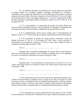 III - na captação, aplicação ou empréstimo de recursos financeiros destinados
ao próprio agente ou a sociedade coligada, controlada, controladora ou vinculada a
controladora comum, desde que destinados ao serviço público de energia elétrica, mediante
anuência prévia da ANEEL, observado o disposto no inciso XIII do art. 3º da Lei nº 9.427,
de 26 de dezembro de 1996, com redação dada pelo art. 17 da Lei nº 10.438, de 26 de abril
de 2002, garantida a modicidade tarifária e atendido ao disposto na Lei nº 6.404, de 15 de
dezembro de 1976.
§ 7º As concessionárias e as autorizadas de geração de energia elétrica que
atuem no Sistema Interligado Nacional - SIN não poderão ser coligadas ou controladoras de
sociedades que desenvolvam atividades de distribuição de energia elétrica no SIN.
§ 8º A regulamentação deverá prever sanções para o descumprimento do
disposto nos §§ 5º, 6º e 7º deste artigo após o período estabelecido para a desverticalização.
§ 9º As concessões de geração de energia elétrica, contratadas a partir da
Medida Provisória nº 144, de 11 de dezembro de 2003, terão o prazo necessário à
amortização dos investimentos, limitado a 35 (trinta e cinco) anos, contado da data de
assinatura do imprescindível contrato." (NR)
"Art. 11. ...................................................................................
Parágrafo único. O produtor independente de energia elétrica estará sujeito às
regras de comercialização regulada ou livre, atendido ao disposto nesta Lei, na legislação
em vigor e no contrato de concessão ou no ato de autorização." (NR)
"Art. 12. ...................................................................................
Parágrafo único. A comercialização na forma prevista nos incisos I, IV e V do
"caput" deste artigo deverá ser exercida de acordo com critérios gerais fixados pelo Poder
Concedente." (NR)
"Art. 15. ...................................................................................
..........................................................................................................
§ 4º Os consumidores que não tiverem cláusulas de tempo determinado em seus
contratos de fornecimento só poderão exercer a opção de que trata este artigo de acordo
com prazos, formas e condições fixados em regulamentação específica, sendo que nenhum
prazo poderá exceder a 36 (trinta e seis) meses, contado a partir da data de manifestação
formal à concessionária, à permissionária ou à autorizada de distribuição que os atenda.
..........................................................................................................
§ 7º O consumidor que exercer a opção prevista neste artigo e no art. 16 desta
Lei deverá garantir o atendimento à totalidade de sua carga, mediante contratação, com um
 