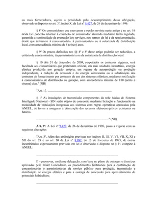 ou mais fornecedores, sujeito a penalidade pelo descumprimento dessa obrigação,
observado o disposto no art. 3º, inciso X, da Lei nº 9.427, de 26 de dezembro de 1996.
§ 8º Os consumidores que exercerem a opção prevista neste artigo e no art. 16
desta Lei poderão retornar à condição de consumidor atendido mediante tarifa regulada,
garantida a continuidade da prestação dos serviços, nos termos da lei e da regulamentação,
desde que informem à concessionária, à permissionária ou à autorizada de distribuição
local, com antecedência mínima de 5 (cinco) anos.
§ 9º Os prazos definidos nos §§ 4º e 8º deste artigo poderão ser reduzidos, a
critério da concessionária, da permissionária ou da autorizada de distribuição local.
§ 10 Até 31 de dezembro de 2009, respeitados os contratos vigentes, será
facultada aos consumidores que pretendam utilizar, em suas unidades industriais, energia
elétrica produzida por geração própria, em regime de autoprodução ou produção
independente, a redução da demanda e da energia contratadas ou a substituição dos
contratos de fornecimento por contratos de uso dos sistemas elétricos, mediante notificação
à concessionária de distribuição ou geração, com antecedência mínima de 180 (cento e
oitenta) dias." (NR)
"Art. 17. ...................................................................................
§ 1º As instalações de transmissão componentes da rede básica do Sistema
Interligado Nacional - SIN serão objeto de concessão mediante licitação e funcionarão na
modalidade de instalações integradas aos sistemas com regras operativas aprovadas pela
ANEEL, de forma a assegurar a otimização dos recursos eletroenergéticos existentes ou
futuros.
.............................................................................................." (NR)
Art. 9º. A Lei nº 9.427, de 26 de dezembro de 1996, passa a vigorar com as
seguintes alterações:
"Art. 3º. Além das atribuições previstas nos incisos II, III, V, VI, VII, X, XI e
XII do art. 29 e no art. 30 da Lei nº 8.987, de 13 de fevereiro de 1995, de outras
incumbências expressamente previstas em lei e observado o disposto no § 1º, compete à
ANEEL:
..........................................................................................................
II - promover, mediante delegação, com base no plano de outorgas e diretrizes
aprovadas pelo Poder Concedente, os procedimentos licitatórios para a contratação de
concessionárias e permissionárias de serviço público para produção, transmissão e
distribuição de energia elétrica e para a outorga de concessão para aproveitamento de
potenciais hidráulicos;
..........................................................................................................
 