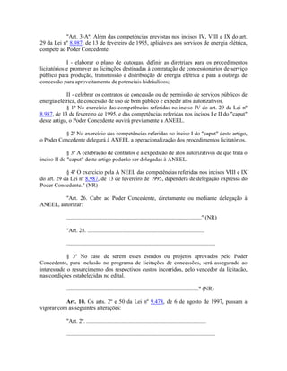 "Art. 3-Aº. Além das competências previstas nos incisos IV, VIII e IX do art.
29 da Lei nº 8.987, de 13 de fevereiro de 1995, aplicáveis aos serviços de energia elétrica,
compete ao Poder Concedente:
I - elaborar o plano de outorgas, definir as diretrizes para os procedimentos
licitatórios e promover as licitações destinadas à contratação de concessionários de serviço
público para produção, transmissão e distribuição de energia elétrica e para a outorga de
concessão para aproveitamento de potenciais hidráulicos;
II - celebrar os contratos de concessão ou de permissão de serviços públicos de
energia elétrica, de concessão de uso de bem público e expedir atos autorizativos.
§ 1º No exercício das competências referidas no inciso IV do art. 29 da Lei nº
8.987, de 13 de fevereiro de 1995, e das competências referidas nos incisos I e II do "caput"
deste artigo, o Poder Concedente ouvirá previamente a ANEEL.
§ 2º No exercício das competências referidas no inciso I do "caput" deste artigo,
o Poder Concedente delegará à ANEEL a operacionalização dos procedimentos licitatórios.
§ 3º A celebração de contratos e a expedição de atos autorizativos de que trata o
inciso II do "caput" deste artigo poderão ser delegadas à ANEEL.
§ 4º O exercício pela A NEEL das competências referidas nos incisos VIII e IX
do art. 29 da Lei nº 8.987, de 13 de fevereiro de 1995, dependerá de delegação expressa do
Poder Concedente." (NR)
"Art. 26. Cabe ao Poder Concedente, diretamente ou mediante delegação à
ANEEL, autorizar:
................................................................................................" (NR)
"Art. 28. ...................................................................................
..........................................................................................................
§ 3º No caso de serem esses estudos ou projetos aprovados pelo Poder
Concedente, para inclusão no programa de licitações de concessões, será assegurado ao
interessado o ressarcimento dos respectivos custos incorridos, pelo vencedor da licitação,
nas condições estabelecidas no edital.
.............................................................................................." (NR)
Art. 10. Os arts. 2º e 50 da Lei nº 9.478, de 6 de agosto de 1997, passam a
vigorar com as seguintes alterações:
"Art. 2º. .....................................................................................
..........................................................................................................
 
