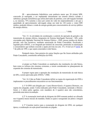 III - aproveitamento hidrelétrico com potência maior que 30 (trinta) MW,
concessão já outorgada, a ser implantado inteiramente em sistema elétrico isolado e
substitua a geração termelétrica que utiliza derivados de petróleo, com sub-rogação limitada
a, no máximo, 75% (setenta e cinco por cento) do valor do empreendimento e até que a
quantidade de aproveitamento sub-rogado atinja um total de 120 (cento e vinte) MW
médios, podendo efetuar a venda da energia gerada para concessionários de serviço público
de energia elétrica.
.............................................................................................." (NR)
"Art. 13. As atividades de coordenação e controle da operação da geração e da
transmissão de energia elétrica, integrantes do Sistema Interligado Nacional - SIN, serão
executadas pelo Operador Nacional do Sistema Elétrico - ONS, pessoa jurídica de direito
privado, sem fins lucrativos, mediante autorização do Poder Concedente, fiscalizado e
regulado pela ANEEL, a ser integrado por titulares de concessão, permissão ou autorização
e consumidores que tenham exercido a opção prevista nos arts. 15 e 16 da Lei nº 9.074, de
7 de julho de 1995, e que sejam conectados à rede básica.
Parágrafo único. Sem prejuízo de outras funções que lhe forem atribuídas pelo
Poder Concedente, constituirão atribuições do ONS:
..........................................................................................................
e) propor ao Poder Concedente as ampliações das instalações da rede básica,
bem como os reforços dos sistemas existentes, a serem considerados no planejamento da
expansão dos sistemas de transmissão;
f) propor regras para a operação das instalações de transmissão da rede básica
do SIN, a serem aprovadas pela ANEEL." (NR)
"Art. 14. Cabe ao Poder Concedente definir as regras de organização do ONS e
implementar os procedimentos necessários ao seu funcionamento.
§ 1º O ONS será dirigido por 1 (um) Diretor-Geral e 4 (quatro) Diretores, em
regime de colegiado, sendo 3 (três) indicados pelo Poder Concedente, incluindo o Diretor-
Geral, e 2 (dois) pelos agentes, com mandatos de 4 (quatro) anos não coincidentes,
permitida uma única recondução.
§ 2º A exoneração imotivada de dirigente do ONS somente poderá ser efetuada
nos 4 (quatro) meses iniciais do mandato, findos os quais é assegurado seu pleno e integral
exercício.
§ 3º Constitui motivo para a exoneração de dirigente do ONS, em qualquer
época, a condenação em ação penal transitada em julgado.
 