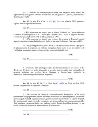 § 4º O Conselho de Administração do ONS será integrado, entre outros, por
representantes dos agentes setoriais de cada uma das categorias de Geração, Transmissão e
Distribuição." (NR)
Art. 12. Os arts. 4º e 5º da Lei nº 9.991, de 24 de julho de 2000, passam a
vigorar com as seguintes alterações:
"Art. 4º. .....................................................................................
I - 40% (quarenta por cento) para o Fundo Nacional de Desenvolvimento
Científico e Tecnológico - FNDCT, criado pelo Decreto-Lei nº 719, de 31 de julho de 1969,
e restabelecido pela Lei nº 8.172, de 18 de janeiro de 1991;
II - 40% (quarenta por cento) para projetos de pesquisa e desenvolvimento,
segundo regulamentos estabelecidos pela Agência Nacional de Energia Elétrica - ANEEL;
III - 20% (vinte por cento) para o MME, a fim de custear os estudos e pesquisas
de planejamento da expansão do sistema energético, bem como os de inventário e de
viabilidade necessários ao aproveitamento dos potenciais hidrelétricos.
.............................................................................................." (NR)
"Art. 5º. .......…………..............................................................................
..........................................................................................................
II - no mínimo 30% (trinta por cento) dos recursos referidos nos incisos I, II e
III do art. 4º desta Lei serão destinados a projetos desenvolvidos por instituições de
pesquisa sediadas nas regiões Norte, Nordeste e Centro-Oeste, incluindo as
respectivas áreas das Superintendências Regionais;
.............................................................................................." (NR)
Art. 13. Os arts. 13, 14, 27 e 28 da Lei nº 10.438, de 26 de abril de 2002,
passam a vigorar com as seguintes alterações:
"Art. 13. ...................................................................................
§ 1º Os recursos da Conta de Desenvolvimento Energético - CDE serão
provenientes dos pagamentos anuais realizados a título de uso de bem público, das multas
aplicadas pela ANEEL a concessionários, permissionários e autorizados e, a partir de 2003,
das quotas anuais pagas por todos os agentes que comercializem energia com consumidor
final, mediante encargo tarifário, a ser incluído a partir da data de publicação desta Lei nas
tarifas de uso dos sistemas de transmissão ou de distribuição.
.............................................................................................." (NR)
"Art. 14. ...................................................................................
 