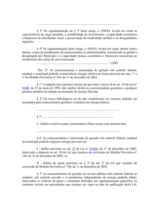 ..........................................................................................................
§ 3º Na regulamentação do § 1º deste artigo, a ANEEL levará em conta as
características da carga atendida, a rentabilidade do investimento, a capacidade econômica
e financeira do distribuidor local, a preservação da modicidade tarifária e as desigualdades
regionais.
§ 4º Na regulamentação deste artigo, a ANEEL levará em conta, dentre outros
fatores, a taxa de atendimento da concessionária ou permissionária, considerada no global e
desagregada por Município e a capacidade técnica, econômica e financeira necessárias ao
atendimento das metas de universalização.
............................................................................................." (NR)
"Art. 27. As concessionárias e autorizadas de geração sob controle federal,
estadual e municipal poderão comercializar energia elétrica na forma prevista nos arts. 1º e
2º da Medida Provisória nº 144, de 11 de dezembro de 2003.
§ 1º A redução dos contratos iniciais de que trata o inciso II do art. 10 da Lei nº
9.648, de 27 de maio de 1998, não confere direito às concessionárias geradoras a qualquer
garantia tarifária em relação ao montante de energia liberada.
§ 2º Os riscos hidrológicos ou de não cumprimento do contrato poderão ser
assumidos pela concessionária geradora vendedora da energia elétrica.
..........................................................................................................
§ 5º ...........................................................................................
I - leilões exclusivos para consumidores finais ou por estes promovidos;
..........................................................................................................
§ 6º As concessionárias e autorizadas de geração sob controle federal, estadual
ou municipal poderão negociar energia por meio de:
I - leilões previstos no art. 2º da Lei nº 10.604, de 17 de dezembro de 2002,
observado o disposto no art. 30 da Lei que resultou da conversão da Medida Provisória nº
144, de 11 de dezembro de 2003; ou
II - leilões de ajuste previstos no § 3º do art. 2º da Lei que resultou da
conversão da Medida Provisória nº 144, de 11 de dezembro de 2003.
§ 7º As concessionárias de geração de serviço público sob controle federal ou
estadual, sob controle privado e os produtores independentes de energia poderão aditar,
observados os critérios de prazo e montantes definidos em regulamentação específica, os
contratos iniciais ou equivalentes que estejam em vigor na data de publicação desta Lei,
 