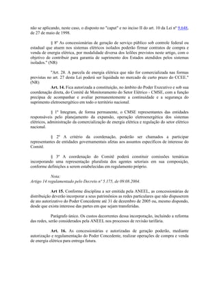 não se aplicando, neste caso, o disposto no "caput" e no inciso II do art. 10 da Lei nº 9.648,
de 27 de maio de 1998.
§ 8º As concessionárias de geração de serviço público sob controle federal ou
estadual que atuem nos sistemas elétricos isolados poderão firmar contratos de compra e
venda de energia elétrica, por modalidade diversa dos leilões previstos neste artigo, com o
objetivo de contribuir para garantia de suprimento dos Estados atendidos pelos sistemas
isolados." (NR)
"Art. 28. A parcela de energia elétrica que não for comercializada nas formas
previstas no art. 27 desta Lei poderá ser liquidada no mercado de curto prazo do CCEE."
(NR)
Art. 14. Fica autorizada a constituição, no âmbito do Poder Executivo e sob sua
coordenação direta, do Comitê de Monitoramento do Setor Elétrico - CMSE, com a função
precípua de acompanhar e avaliar permanentemente a continuidade e a segurança do
suprimento eletroenergético em todo o território nacional.
§ 1º Integram, de forma permanente, o CMSE representantes das entidades
responsáveis pelo planejamento da expansão, operação eletroenergética dos sistemas
elétricos, administração da comercialização de energia elétrica e regulação do setor elétrico
nacional.
§ 2º A critério da coordenação, poderão ser chamados a participar
representantes de entidades governamentais afetas aos assuntos específicos de interesse do
Comitê.
§ 3º A coordenação do Comitê poderá constituir comissões temáticas
incorporando uma representação pluralista dos agentes setoriais em sua composição,
conforme definições a serem estabelecidas em regulamento próprio.
Nota:
Artigo 14 regulamentado pelo Decreto nº 5.175, de 09.08.2004.
Art 15. Conforme disciplina a ser emitida pela ANEEL, as concessionárias de
distribuição deverão incorporar a seus patrimônios as redes particulares que não dispuserem
de ato autorizativo do Poder Concedente até 31 de dezembro de 2005 ou, mesmo dispondo,
desde que exista interesse das partes em que sejam transferidas.
Parágrafo único. Os custos decorrentes dessa incorporação, incluindo a reforma
das redes, serão considerados pela ANEEL nos processos de revisão tarifária.
Art. 16. As concessionárias e autorizadas de geração poderão, mediante
autorização e regulamentação do Poder Concedente, realizar operações de compra e venda
de energia elétrica para entrega futura.
 