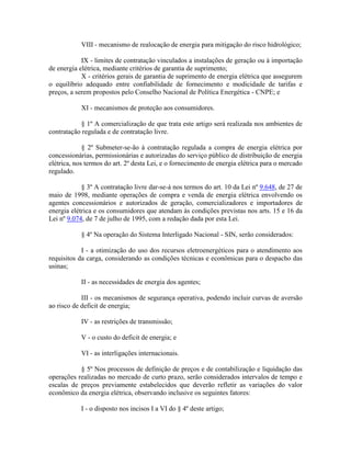 VIII - mecanismo de realocação de energia para mitigação do risco hidrológico;
IX - limites de contratação vinculados a instalações de geração ou à importação
de energia elétrica, mediante critérios de garantia de suprimento;
X - critérios gerais de garantia de suprimento de energia elétrica que assegurem
o equilíbrio adequado entre confiabilidade de fornecimento e modicidade de tarifas e
preços, a serem propostos pelo Conselho Nacional de Política Energética - CNPE; e
XI - mecanismos de proteção aos consumidores.
§ 1º A comercialização de que trata este artigo será realizada nos ambientes de
contratação regulada e de contratação livre.
§ 2º Submeter-se-ão à contratação regulada a compra de energia elétrica por
concessionárias, permissionárias e autorizadas do serviço público de distribuição de energia
elétrica, nos termos do art. 2º desta Lei, e o fornecimento de energia elétrica para o mercado
regulado.
§ 3º A contratação livre dar-se-á nos termos do art. 10 da Lei nº 9.648, de 27 de
maio de 1998, mediante operações de compra e venda de energia elétrica envolvendo os
agentes concessionários e autorizados de geração, comercializadores e importadores de
energia elétrica e os consumidores que atendam às condições previstas nos arts. 15 e 16 da
Lei nº 9.074, de 7 de julho de 1995, com a redação dada por esta Lei.
§ 4º Na operação do Sistema Interligado Nacional - SIN, serão considerados:
I - a otimização do uso dos recursos eletroenergéticos para o atendimento aos
requisitos da carga, considerando as condições técnicas e econômicas para o despacho das
usinas;
II - as necessidades de energia dos agentes;
III - os mecanismos de segurança operativa, podendo incluir curvas de aversão
ao risco de deficit de energia;
IV - as restrições de transmissão;
V - o custo do deficit de energia; e
VI - as interligações internacionais.
§ 5º Nos processos de definição de preços e de contabilização e liquidação das
operações realizadas no mercado de curto prazo, serão considerados intervalos de tempo e
escalas de preços previamente estabelecidos que deverão refletir as variações do valor
econômico da energia elétrica, observando inclusive os seguintes fatores:
I - o disposto nos incisos I a VI do § 4º deste artigo;
 