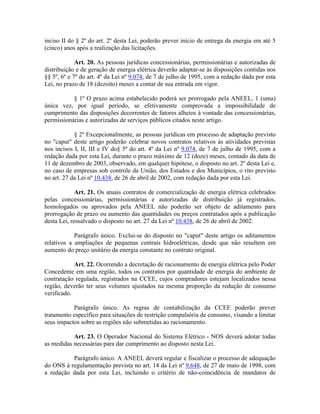 inciso II do § 2º do art. 2º desta Lei, poderão prever início de entrega da energia em até 5
(cinco) anos após a realização das licitações.
Art. 20. As pessoas jurídicas concessionárias, permissionárias e autorizadas de
distribuição e de geração de energia elétrica deverão adaptar-se às disposições contidas nos
§§ 5º, 6º e 7º do art. 4º da Lei nº 9.074, de 7 de julho de 1995, com a redação dada por esta
Lei, no prazo de 18 (dezoito) meses a contar de sua entrada em vigor.
§ 1º O prazo acima estabelecido poderá ser prorrogado pela ANEEL, 1 (uma)
única vez, por igual período, se efetivamente comprovada a impossibilidade de
cumprimento das disposições decorrentes de fatores alheios à vontade das concessionárias,
permissionárias e autorizadas de serviços públicos citados neste artigo.
§ 2º Excepcionalmente, as pessoas jurídicas em processo de adaptação previsto
no "caput" deste artigo poderão celebrar novos contratos relativos às atividades previstas
nos incisos I, II, III e IV do§ 5º do art. 4º da Lei nº 9.074, de 7 de julho de 1995, com a
redação dada por esta Lei, durante o prazo máximo de 12 (doze) meses, contado da data de
11 de dezembro de 2003, observado, em qualquer hipótese, o disposto no art. 2º desta Lei e,
no caso de empresas sob controle da União, dos Estados e dos Municípios, o rito previsto
no art. 27 da Lei nº 10.438, de 26 de abril de 2002, com redação dada por esta Lei.
Art. 21. Os atuais contratos de comercialização de energia elétrica celebrados
pelas concessionárias, permissionárias e autorizadas de distribuição já registrados,
homologados ou aprovados pela ANEEL não poderão ser objeto de aditamento para
prorrogação de prazo ou aumento das quantidades ou preços contratados após a publicação
desta Lei, ressalvado o disposto no art. 27 da Lei nº 10.438, de 26 de abril de 2002.
Parágrafo único. Exclui-se do disposto no "caput" deste artigo os aditamentos
relativos a ampliações de pequenas centrais hidroelétricas, desde que não resultem em
aumento do preço unitário da energia constante no contrato original.
Art. 22. Ocorrendo a decretação de racionamento de energia elétrica pelo Poder
Concedente em uma região, todos os contratos por quantidade de energia do ambiente de
contratação regulada, registrados na CCEE, cujos compradores estejam localizados nessa
região, deverão ter seus volumes ajustados na mesma proporção da redução de consumo
verificado.
Parágrafo único. As regras de contabilização da CCEE poderão prever
tratamento específico para situações de restrição compulsória de consumo, visando a limitar
seus impactos sobre as regiões não submetidas ao racionamento.
Art. 23. O Operador Nacional do Sistema Elétrico - NOS deverá adotar todas
as medidas necessárias para dar cumprimento ao disposto nesta Lei.
Parágrafo único. A ANEEL deverá regular e fiscalizar o processo de adequação
do ONS à regulamentação prevista no art. 14 da Lei nº 9.648, de 27 de maio de 1998, com
a redação dada por esta Lei, incluindo o critério de não-coincidência de mandatos de
 