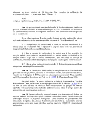 diretores, no prazo máximo de 90 (noventa) dias, contados da publicação da
regulamentação desta Lei, nos termos do art. 27 desta Lei.
Nota:
Artigo 23 regulamentado pelo Decreto nº 5.081, de 14.05.2004.
Art. 24. As concessionárias e permissionárias de distribuição de energia elétrica
poderão, conforme disciplina a ser estabelecida pela ANEEL, condicionar a continuidade
do fornecimento aos usuários inadimplentes de mais de uma fatura mensal em um período
de 12 (doze) meses:
I - ao oferecimento de depósito-caução, limitado ao valor inadimplido, não se
aplicando o disposto neste inciso ao consumidor integrante da Classe Residencial; ou
II - à comprovação de vínculo entre o titular da unidade consumidora e o
imóvel onde ela se encontra, não se aplicando o disposto neste inciso ao consumidor
integrante da Subclasse Residencial Baixa Renda.
§ 1º Em se tratando de inadimplência de usuário apto à livre aquisição de
energia, poderá a concessionária ou permissionária do serviço público de distribuição de
energia elétrica exigir que o usuário inadimplente, para utilizar-se do serviço de
distribuição, apresente contrato de compra de energia junto a outro agente comercializador.
§ 2º Não se aplica o disposto nos incisos I e II deste artigo aos consumidores
que prestam serviços públicos essenciais.
Art. 25. Os contratos de fornecimento de energia elétrica de concessionárias
geradoras de serviço público, inclusive as sob controle federal, com consumidores finais,
vigentes em 26 de agosto de 2002, poderão ser aditados para vigorarem até 31 de dezembro
de 2010, observado o disposto no art. 3º da Lei nº 10.604, de 17 de dezembro de 2002.
Parágrafo único. Os valores atribuídos a título de Recomposição Tarifária
Extraordinária - RTE, assim como os encargos previstos no art. 1º da Lei nº 10.438, de 26
de abril de 2002, deverão ser faturados pelas concessionárias de geração em rubricas
apartadas com seus valores individualizados e identificados na fatura de energia elétrica do
consumidor, até suas respectivas extinções.
Art. 26. As concessionárias ou autorizadas de geração sob controle federal ou
estadual poderão, mediante oferta pública, celebrar contratos de compra e venda de energia
elétrica pelo prazo de 10 (dez) anos, prorrogáveis 1 (uma) única vez, por igual período, para
atendimento à expansão da demanda de consumidores existentes e o atendimento a novos
consumidores, ambos com carga individual igual ou superior a 50.000 kW (cinqüenta mil
quilowatts).
 