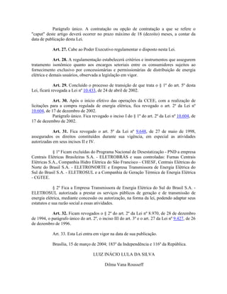 Parágrafo único. A contratação ou opção de contratação a que se refere o
"caput" deste artigo deverá ocorrer no prazo máximo de 18 (dezoito) meses, a contar da
data de publicação desta Lei.
Art. 27. Cabe ao Poder Executivo regulamentar o disposto nesta Lei.
Art. 28. A regulamentação estabelecerá critérios e instrumentos que assegurem
tratamento isonômico quanto aos encargos setoriais entre os consumidores sujeitos ao
fornecimento exclusivo por concessionárias e permissionárias de distribuição de energia
elétrica e demais usuários, observada a legislação em vigor.
Art. 29. Concluído o processo de transição de que trata o § 1º do art. 5º desta
Lei, ficará revogada a Lei nº 10.433, de 24 de abril de 2002.
Art. 30. Após o início efetivo das operações da CCEE, com a realização de
licitações para a compra regulada de energia elétrica, fica revogado o art. 2º da Lei nº
10.604, de 17 de dezembro de 2002.
Parágrafo único. Fica revogado o inciso I do § 1º do art. 2º da Lei nº 10.604, de
17 de dezembro de 2002.
Art. 31. Fica revogado o art. 5º da Lei nº 9.648, de 27 de maio de 1998,
assegurados os direitos constituídos durante sua vigência, em especial as atividades
autorizadas em seus incisos II e IV.
§ 1º Ficam excluídas do Programa Nacional de Desestatização - PND a empresa
Centrais Elétricas Brasileiras S.A. - ELETROBRÁS e suas controladas: Furnas Centrais
Elétricas S.A., Companhia Hidro Elétrica do São Francisco - CHESF, Centrais Elétricas do
Norte do Brasil S.A. - ELETRONORTE e Empresa Transmissora de Energia Elétrica do
Sul do Brasil S.A. - ELETROSUL e a Companhia de Geração Térmica de Energia Elétrica
- CGTEE.
§ 2º Fica a Empresa Transmissora de Energia Elétrica do Sul do Brasil S.A. -
ELETROSUL autorizada a prestar os serviços públicos de geração e de transmissão de
energia elétrica, mediante concessão ou autorização, na forma da lei, podendo adaptar seus
estatutos e sua razão social a essas atividades.
Art. 32. Ficam revogados o § 2º do art. 2º da Lei nº 8.970, de 28 de dezembro
de 1994, o parágrafo único do art. 2º, o inciso III do art. 3º e o art. 27 da Lei nº 9.427, de 26
de dezembro de 1996.
Art. 33. Esta Lei entra em vigor na data de sua publicação.
Brasília, 15 de março de 2004; 183º da Independência e 116º da República.
LUIZ INÁCIO LULA DA SILVA
Dilma Vana Rousseff
 
