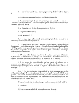 II - o mecanismo de realocação de energia para mitigação do risco hidrológico;
e
III - o tratamento para os serviços ancilares de energia elétrica.
§ 6º A comercialização de que trata este artigo será realizada nos termos da
Convenção de Comercialização, a ser instituída pela Agência Nacional de Energia Elétrica
- ANEEL, que deverá prever:
I - as obrigações e os direitos dos agentes do setor elétrico;
II - as garantias financeiras;
III - as penalidades; e
IV - as regras e procedimentos de comercialização, inclusive os relativos ao
intercâmbio internacional de energia elétrica.
§ 7º Com vistas em assegurar o adequado equilíbrio entre confiabilidade de
fornecimento e modicidade de tarifas e preços, o Conselho Nacional de Política Energética
- CNPE proporá critérios gerais de garantia de suprimento, a serem considerados no cálculo
das energias asseguradas e em outros respaldos físicos para a contratação de energia
elétrica, incluindo importação.
§ 8º A comercialização de energia elétrica de que trata este artigo será feita com
a observância de mecanismos de proteção aos consumidores, incluindo os limites de
repasses de custo de aquisição de energia elétrica de que trata o art. 2º desta Lei.
§ 9º As regras de comercialização previstas nesta Lei aplicam- se às
concessionárias, permissionárias e autorizadas de geração, de distribuição e de
comercialização de energia elétrica, incluindo as empresas sob controle federal, estadual ou
municipal.
Art. 2º. As concessionárias, as permissionárias e as autorizadas de serviço
público de distribuição de energia elétrica do Sistema Interligado Nacional - SIN deverão
garantir o atendimento à totalidade de seu mercado, mediante contratação regulada, por
meio de licitação, conforme regulamento, o qual, observadas as diretrizes estabelecidas nos
parágrafos deste artigo, disporá sobre:
I - mecanismos de incentivo à contratação que favoreça a modicidade tarifária;
II - garantias;
III - prazos de antecedência de contratação e de sua vigência;
 