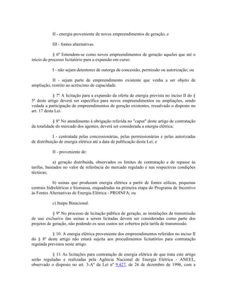 II - energia proveniente de novos empreendimentos de geração; e
III - fontes alternativas.
§ 6º Entendem-se como novos empreendimentos de geração aqueles que até o
início do processo licitatório para a expansão em curso:
I - não sejam detentores de outorga de concessão, permissão ou autorização; ou
II - sejam parte de empreendimento existente que venha a ser objeto de
ampliação, restrito ao acréscimo de capacidade.
§ 7º A licitação para a expansão da oferta de energia prevista no inciso II do §
5º deste artigo deverá ser específica para novos empreendimentos ou ampliações, sendo
vedada a participação de empreendimentos de geração existentes, ressalvado o disposto no
art. 17 desta Lei.
§ 8º No atendimento à obrigação referida no "caput" deste artigo de contratação
da totalidade do mercado dos agentes, deverá ser considerada a energia elétrica:
I - contratada pelas concessionárias, pelas permissionárias e pelas autorizadas
de distribuição de energia elétrica até a data de publicação desta Lei; e
II - proveniente de:
a) geração distribuída, observados os limites de contratação e de repasse às
tarifas, baseados no valor de referência do mercado regulado e nas respectivas condições
técnicas;
b) usinas que produzam energia elétrica a partir de fontes eólicas, pequenas
centrais hidrelétricas e biomassa, enquadradas na primeira etapa do Programa de Incentivo
às Fontes Alternativas de Energia Elétrica - PROINFA; ou
c) Itaipu Binacional.
§ 9º No processo de licitação pública de geração, as instalações de transmissão
de uso exclusivo das usinas a serem licitadas devem ser consideradas como parte dos
projetos de geração, não podendo os seus custos ser cobertos pela tarifa de transmissão.
§ 10. A energia elétrica proveniente dos empreendimentos referidos no inciso II
do § 8º deste artigo não estará sujeita aos procedimentos licitatórios para contratação
regulada previstos neste artigo.
§ 11 As licitações para contratação de energia elétrica de que trata este artigo
serão reguladas e realizadas pela Agência Nacional de Energia Elétrica - ANEEL,
observado o disposto no art. 3-Aº da Lei nº 9.427, de 26 de dezembro de 1996, com a
 