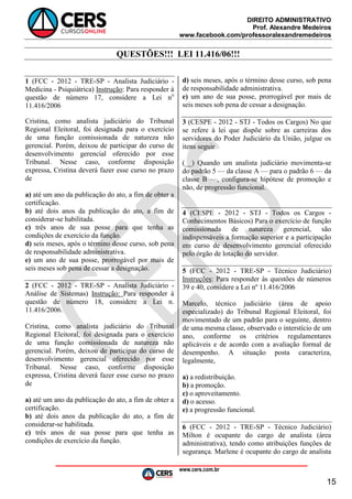DIREITO ADMINISTRATIVO
Prof. Alexandre Medeiros
www.facebook.com/professoralexandremedeiros
www.cers.com.br
15
QUESTÕES!!! LEI 11.416/06!!!
1 (FCC - 2012 - TRE-SP - Analista Judiciário -
Medicina - Psiquiátrica) Instrução: Para responder à
questão de número 17, considere a Lei no
11.416/2006
Cristina, como analista judiciário do Tribunal
Regional Eleitoral, foi designada para o exercício
de uma função comissionada de natureza não
gerencial. Porém, deixou de participar do curso de
desenvolvimento gerencial oferecido por esse
Tribunal. Nesse caso, conforme disposição
expressa, Cristina deverá fazer esse curso no prazo
de
a) até um ano da publicação do ato, a fim de obter a
certificação.
b) até dois anos da publicação do ato, a fim de
considerar-se habilitada.
c) três anos de sua posse para que tenha as
condições de exercício da função.
d) seis meses, após o término desse curso, sob pena
de responsabilidade administrativa.
e) um ano de sua posse, prorrogável por mais de
seis meses sob pena de cessar a designação.
2 (FCC - 2012 - TRE-SP - Analista Judiciário -
Análise de Sistemas) Instrução: Para responder à
questão de número 18, considere a Lei n.
11.416/2006.
Cristina, como analista judiciário do Tribunal
Regional Eleitoral, foi designada para o exercício
de uma função comissionada de natureza não
gerencial. Porém, deixou de participar do curso de
desenvolvimento gerencial oferecido por esse
Tribunal. Nesse caso, conforme disposição
expressa, Cristina deverá fazer esse curso no prazo
de
a) até um ano da publicação do ato, a fim de obter a
certificação.
b) até dois anos da publicação do ato, a fim de
considerar-se habilitada.
c) três anos de sua posse para que tenha as
condições de exercício da função.
d) seis meses, após o término desse curso, sob pena
de responsabilidade administrativa.
e) um ano de sua posse, prorrogável por mais de
seis meses sob pena de cessar a designação.
3 (CESPE - 2012 - STJ - Todos os Cargos) No que
se refere à lei que dispõe sobre as carreiras dos
servidores do Poder Judiciário da União, julgue os
itens seguir
(__) Quando um analista judiciário movimenta-se
do padrão 5 — da classe A — para o padrão 6 — da
classe B —, configura-se hipótese de promoção e
não, de progressão funcional.
4 (CESPE - 2012 - STJ - Todos os Cargos -
Conhecimentos Básicos) Para o exercício de função
comissionada de natureza gerencial, são
indispensáveis a formação superior e a participação
em curso de desenvolvimento gerencial oferecido
pelo órgão de lotação do servidor.
5 (FCC - 2012 - TRE-SP - Técnico Judiciário)
Instruções: Para responder às questões de números
39 e 40, considere a Lei nº 11.416/2006
Marcelo, técnico judiciário (área de apoio
especializado) do Tribunal Regional Eleitoral, foi
movimentado de um padrão para o seguinte, dentro
de uma mesma classe, observado o interstício de um
ano, conforme os critérios regulamentares
aplicáveis e de acordo com a avaliação formal de
desempenho. A situação posta caracteriza,
legalmente,
a) a redistribuição.
b) a promoção.
c) o aproveitamento.
d) o acesso.
e) a progressão funcional.
6 (FCC - 2012 - TRE-SP - Técnico Judiciário)
Milton é ocupante do cargo de analista (área
administrativa), tendo como atribuições funções de
segurança. Marlene é ocupante do cargo de analista
 