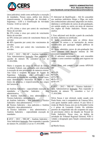 DIREITO ADMINISTRATIVO
Prof. Alexandre Medeiros
www.facebook.com/professoralexandremedeiros
www.cers.com.br
16
(área judiciária), tendo como atribuições a execução
de mandados. Nesses casos, ambos tem direito,
respectivamente, à Gratificação de Atividade e
Segurança - GAS e à Gratificação de Atividade
Externa - GAE no valor de
a) 35% (trinta e cinco por cento) do vencimento
básico do servidor.
b) 25% (vinte e cinco por cento) do vencimento
básico do servidor.
c) 30% (trinta por cento) do vencimento básico do
servidor
d) 40% (quarenta por cento) dos vencimentos do
servidor.
e) 25% (vinte por cento) dos vencimentos do
servidor.
7 (FCC - 2012 - TRE-SP - Analista Judiciário -
Área Administrativa) Instrução: Para responder à
questão de número 40, considere a Lei no
11.416/2006.
Mário é ocupante do cargo de Oficial de Justiça
Avaliador Federal, cuja atribuição está relacionada
à execução de atos processuais de natureza externa.
Ana Lúcia é ocupante do cargo de Agente de
Segurança Judiciária, cuja atribuição está
relacionada às funções de segurança. Nesses casos,
essas identificações funcionais de Mário e Ana
Lúcia são próprias, e respectivamente, dos cargos
da Carreira de
a) Analista Judiciário - especialidade execução de
mandados e Auxiliar Judiciário - área
administrativa.
b) Analista Judiciário - área administrativa e
Técnico Judiciário - área judiciária.
c) Analista Judiciário - área judiciária e Técnico
Judiciário - área administrativa.
d) Técnico Judiciário - área judiciária e Analista
Judiciário - área administrativa.
e) Técnico Judiciário - área administrativa e
Analista Judiciário – especialidade execução de
mandados.
8 (FCC - 2012 - TRE-SP - Analista Judiciário -
Área Judiciária) Instrução: Para responder à questão
de número 56, considere a Lei no 11.416/2006.
O Adicional de Qualificação - AQ foi concedido
aos analistas judiciários Sérgio e Olga, em razão
dos conhecimentos adicionais adquiridos em títulos,
diplomas e certificados de cursos de pós-graduação,
em sentido amplo ou estrito em áreas de interesse
dos órgãos do Poder Judiciário. Nesses casos,
analise:
I. Esse adicional será devido a partir da conclusão
do título, diploma ou certificado.
II. Serão considerados, para os efeitos desse
adicional, os cursos e as instituições de ensino
reconhecidos por quaisquer órgãos públicos de
educação.
III. Serão admitidos cursos de pós-graduação lato
sensu somente com duração mínima de 360
(trezentas e sessenta) horas.
IV. O adicional mencionado não será concedido
quando o curso constituir requisito para ingresso no
cargo.
Diante disso, está correto o que consta APENAS
em
a) I e III.
b) I e IV.
c) II e III.
d) II e IV.
e) III e IV.
9 (FCC - 2012 - TRE-SP - Técnico Judiciário -
Área Administrativa) Instrução: Para responder à
questão de número 75, considere a Lei no
11.416/2006.
Silvio Souza é juiz eleitoral, sendo casado com
Paula Souto, mas é companheiro de Vanessa Silva,
com quem mantém união estável. O juiz Silvio é
irmão de Murilo Souza, tem um tio Ronaldo Corrêa
e é primo de Leonardo Corrêa. Os referidos
parentes do magistrado não são ocupantes de cargo
de provimento efetivo do Quadro de Pessoal do
Poder Judiciário. Nesse caso, no âmbito da
jurisdição do Tribunal Regional Eleitoral, NÃO é
vedada a designação para função comissionada na
pessoa de
a) Murilo Souza.
 