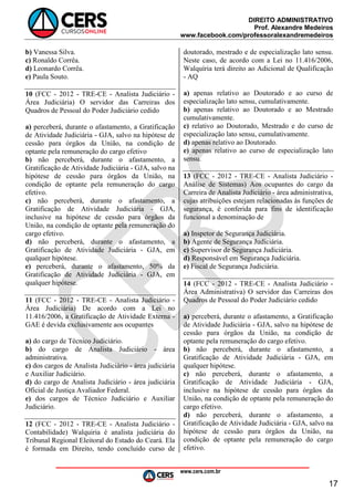 DIREITO ADMINISTRATIVO
Prof. Alexandre Medeiros
www.facebook.com/professoralexandremedeiros
www.cers.com.br
17
b) Vanessa Silva.
c) Ronaldo Corrêa.
d) Leonardo Corrêa.
e) Paula Souto.
10 (FCC - 2012 - TRE-CE - Analista Judiciário -
Área Judiciária) O servidor das Carreiras dos
Quadros de Pessoal do Poder Judiciário cedido
a) perceberá, durante o afastamento, a Gratificação
de Atividade Judiciária - GJA, salvo na hipótese de
cessão para órgãos da União, na condição de
optante pela remuneração do cargo efetivo
b) não perceberá, durante o afastamento, a
Gratificação de Atividade Judiciária - GJA, salvo na
hipótese de cessão para órgãos da União, na
condição de optante pela remuneração do cargo
efetivo.
c) não perceberá, durante o afastamento, a
Gratificação de Atividade Judiciária - GJA,
inclusive na hipótese de cessão para órgãos da
União, na condição de optante pela remuneração do
cargo efetivo.
d) não perceberá, durante o afastamento, a
Gratificação de Atividade Judiciária - GJA, em
qualquer hipótese.
e) perceberá, durante o afastamento, 50% da
Gratificação de Atividade Judiciária - GJA, em
qualquer hipótese.
11 (FCC - 2012 - TRE-CE - Analista Judiciário -
Área Judiciária) De acordo com a Lei no
11.416/2006, a Gratificação de Atividade Externa -
GAE é devida exclusivamente aos ocupantes
a) do cargo de Técnico Judiciário.
b) do cargo de Analista Judiciário - área
administrativa.
c) dos cargos de Analista Judiciário - área judiciária
e Auxiliar Judiciário.
d) do cargo de Analista Judiciário - área judiciária
Oficial de Justiça Avaliador Federal.
e) dos cargos de Técnico Judiciário e Auxiliar
Judiciário.
12 (FCC - 2012 - TRE-CE - Analista Judiciário -
Contabilidade) Walquiria é analista judiciária do
Tribunal Regional Eleitoral do Estado do Ceará. Ela
é formada em Direito, tendo concluído curso de
doutorado, mestrado e de especialização lato sensu.
Neste caso, de acordo com a Lei no 11.416/2006,
Walquíria terá direito ao Adicional de Qualificação
- AQ
a) apenas relativo ao Doutorado e ao curso de
especialização lato sensu, cumulativamente.
b) apenas relativo ao Doutorado e ao Mestrado
cumulativamente.
c) relativo ao Doutorado, Mestrado e do curso de
especialização lato sensu, cumulativamente.
d) apenas relativo ao Doutorado.
e) apenas relativo ao curso de especialização lato
sensu.
13 (FCC - 2012 - TRE-CE - Analista Judiciário -
Análise de Sistemas) Aos ocupantes do cargo da
Carreira de Analista Judiciário - área administrativa,
cujas atribuições estejam relacionadas às funções de
segurança, é conferida para fins de identificação
funcional a denominação de
a) Inspetor de Segurança Judiciária.
b) Agente de Segurança Judiciária.
c) Supervisor de Segurança Judiciária.
d) Responsável em Segurança Judiciária.
e) Fiscal de Segurança Judiciária.
14 (FCC - 2012 - TRE-CE - Analista Judiciário -
Área Administrativa) O servidor das Carreiras dos
Quadros de Pessoal do Poder Judiciário cedido
a) perceberá, durante o afastamento, a Gratificação
de Atividade Judiciária - GJA, salvo na hipótese de
cessão para órgãos da União, na condição de
optante pela remuneração do cargo efetivo.
b) não perceberá, durante o afastamento, a
Gratificação de Atividade Judiciária - GJA, em
qualquer hipótese.
c) não perceberá, durante o afastamento, a
Gratificação de Atividade Judiciária - GJA,
inclusive na hipótese de cessão para órgãos da
União, na condição de optante pela remuneração do
cargo efetivo.
d) não perceberá, durante o afastamento, a
Gratificação de Atividade Judiciária - GJA, salvo na
hipótese de cessão para órgãos da União, na
condição de optante pela remuneração do cargo
efetivo.
 