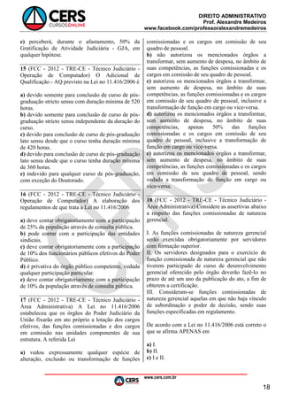 DIREITO ADMINISTRATIVO
Prof. Alexandre Medeiros
www.facebook.com/professoralexandremedeiros
www.cers.com.br
18
e) perceberá, durante o afastamento, 50% da
Gratificação de Atividade Judiciária - GJA, em
qualquer hipótese.
15 (FCC - 2012 - TRE-CE - Técnico Judiciário -
Operação de Computador) O Adicional de
Qualificação - AQ previsto na Lei no 11.416/2006 é
a) devido somente para conclusão de curso de pós-
graduação stricto sensu com duração mínima de 520
horas.
b) devido somente para conclusão de curso de pós-
graduação stricto sensu independente da duração do
curso.
c) devido para conclusão de curso de pós-graduação
lato sensu desde que o curso tenha duração mínima
de 420 horas.
d) devido para conclusão de curso de pós-graduação
lato sensu desde que o curso tenha duração mínima
de 360 horas.
e) indevido para qualquer curso de pós-graduação,
com exceção do Doutorado.
16 (FCC - 2012 - TRE-CE - Técnico Judiciário -
Operação de Computador) A elaboração dos
regulamentos de que trata a Lei no 11.416/2006
a) deve contar obrigatoriamente com a participação
de 25% da população através de consulta pública.
b) pode contar com a participação das entidades
sindicais.
c) deve contar obrigatoriamente com a participação
de 10% dos funcionários públicos efetivos do Poder
Público.
d) é privativa do órgão público competente, vedada
qualquer participação particular.
e) deve contar obrigatoriamente com a participação
de 10% da população através de consulta pública.
17 (FCC - 2012 - TRE-CE - Técnico Judiciário -
Área Administrativa) A Lei no 11.416/2006
estabeleceu que os órgãos do Poder Judiciário da
União fixarão em ato próprio a lotação dos cargos
efetivos, das funções comissionadas e dos cargos
em comissão nas unidades componentes de sua
estrutura. A referida Lei
a) vedou expressamente qualquer espécie de
alteração, exclusão ou transformação de funções
comissionadas e os cargos em comissão de seu
quadro de pessoal.
b) não autorizou os mencionados órgãos a
transformar, sem aumento de despesa, no âmbito de
suas competências, as funções comissionadas e os
cargos em comissão de seu quadro de pessoal.
c) autorizou os mencionados órgãos a transformar,
sem aumento de despesa, no âmbito de suas
competências, as funções comissionadas e os cargos
em comissão de seu quadro de pessoal, inclusive a
transformação de função em cargo ou vice-versa.
d) autorizou os mencionados órgãos a transformar,
sem aumento de despesa, no âmbito de suas
competências, apenas 50% das funções
comissionadas e os cargos em comissão de seu
quadro de pessoal, inclusive a transformação de
função em cargo ou vice-versa.
e) autorizou os mencionados órgãos a transformar,
sem aumento de despesa, no âmbito de suas
competências, as funções comissionadas e os cargos
em comissão de seu quadro de pessoal, sendo
vedada a transformação de função em cargo ou
vice-versa.
18 (FCC - 2012 - TRE-CE - Técnico Judiciário -
Área Administrativa) Considere as assertivas abaixo
a respeito das funções comissionadas de natureza
gerencial.
I. As funções comissionadas de natureza gerencial
serão exercidas obrigatoriamente por servidores
com formação superior.
II. Os servidores designados para o exercício de
função comissionada de natureza gerencial que não
tiverem participado de curso de desenvolvimento
gerencial oferecido pelo órgão deverão fazê-lo no
prazo de até um ano da publicação do ato, a fim de
obterem a certificação.
III. Consideram-se funções comissionadas de
natureza gerencial aquelas em que não haja vínculo
de subordinação e poder de decisão, sendo suas
funções especificadas em regulamento.
De acordo com a Lei no 11.416/2006 está correto o
que se afirma APENAS em
a) I.
b) II.
c) I e II.
 