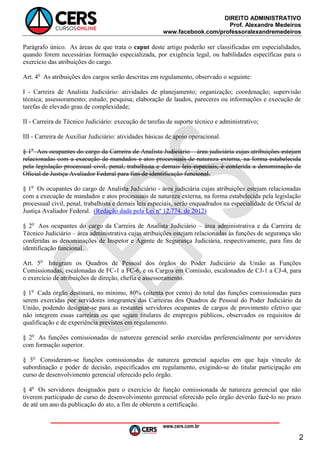 DIREITO ADMINISTRATIVO
Prof. Alexandre Medeiros
www.facebook.com/professoralexandremedeiros
www.cers.com.br
2
Parágrafo único. As áreas de que trata o caput deste artigo poderão ser classificadas em especialidades,
quando forem necessárias formação especializada, por exigência legal, ou habilidades específicas para o
exercício das atribuições do cargo.
Art. 4o
As atribuições dos cargos serão descritas em regulamento, observado o seguinte:
I - Carreira de Analista Judiciário: atividades de planejamento; organização; coordenação; supervisão
técnica; assessoramento; estudo; pesquisa; elaboração de laudos, pareceres ou informações e execução de
tarefas de elevado grau de complexidade;
II - Carreira de Técnico Judiciário: execução de tarefas de suporte técnico e administrativo;
III - Carreira de Auxiliar Judiciário: atividades básicas de apoio operacional.
§ 1o
Aos ocupantes do cargo da Carreira de Analista Judiciário – área judiciária cujas atribuições estejam
relacionadas com a execução de mandados e atos processuais de natureza externa, na forma estabelecida
pela legislação processual civil, penal, trabalhista e demais leis especiais, é conferida a denominação de
Oficial de Justiça Avaliador Federal para fins de identificação funcional.
§ 1o
Os ocupantes do cargo de Analista Judiciário - área judiciária cujas atribuições estejam relacionadas
com a execução de mandados e atos processuais de natureza externa, na forma estabelecida pela legislação
processual civil, penal, trabalhista e demais leis especiais, serão enquadrados na especialidade de Oficial de
Justiça Avaliador Federal. (Redação dada pela Lei nº 12.774, de 2012)
§ 2o
Aos ocupantes do cargo da Carreira de Analista Judiciário – área administrativa e da Carreira de
Técnico Judiciário – área administrativa cujas atribuições estejam relacionadas às funções de segurança são
conferidas as denominações de Inspetor e Agente de Segurança Judiciária, respectivamente, para fins de
identificação funcional.
Art. 5o
Integram os Quadros de Pessoal dos órgãos do Poder Judiciário da União as Funções
Comissionadas, escalonadas de FC-1 a FC-6, e os Cargos em Comissão, escalonados de CJ-1 a CJ-4, para
o exercício de atribuições de direção, chefia e assessoramento.
§ 1o
Cada órgão destinará, no mínimo, 80% (oitenta por cento) do total das funções comissionadas para
serem exercidas por servidores integrantes das Carreiras dos Quadros de Pessoal do Poder Judiciário da
União, podendo designar-se para as restantes servidores ocupantes de cargos de provimento efetivo que
não integrem essas carreiras ou que sejam titulares de empregos públicos, observados os requisitos de
qualificação e de experiência previstos em regulamento.
§ 2o
As funções comissionadas de natureza gerencial serão exercidas preferencialmente por servidores
com formação superior.
§ 3o
Consideram-se funções comissionadas de natureza gerencial aquelas em que haja vínculo de
subordinação e poder de decisão, especificados em regulamento, exigindo-se do titular participação em
curso de desenvolvimento gerencial oferecido pelo órgão.
§ 4o
Os servidores designados para o exercício de função comissionada de natureza gerencial que não
tiverem participado de curso de desenvolvimento gerencial oferecido pelo órgão deverão fazê-lo no prazo
de até um ano da publicação do ato, a fim de obterem a certificação.
 