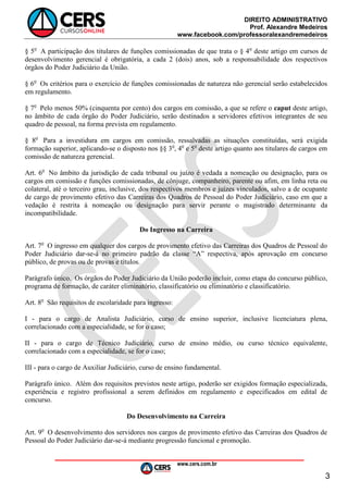 DIREITO ADMINISTRATIVO
Prof. Alexandre Medeiros
www.facebook.com/professoralexandremedeiros
www.cers.com.br
3
§ 5o
A participação dos titulares de funções comissionadas de que trata o § 4o
deste artigo em cursos de
desenvolvimento gerencial é obrigatória, a cada 2 (dois) anos, sob a responsabilidade dos respectivos
órgãos do Poder Judiciário da União.
§ 6o
Os critérios para o exercício de funções comissionadas de natureza não gerencial serão estabelecidos
em regulamento.
§ 7o
Pelo menos 50% (cinquenta por cento) dos cargos em comissão, a que se refere o caput deste artigo,
no âmbito de cada órgão do Poder Judiciário, serão destinados a servidores efetivos integrantes de seu
quadro de pessoal, na forma prevista em regulamento.
§ 8o
Para a investidura em cargos em comissão, ressalvadas as situações constituídas, será exigida
formação superior, aplicando-se o disposto nos §§ 3o
, 4o
e 5o
deste artigo quanto aos titulares de cargos em
comissão de natureza gerencial.
Art. 6o
No âmbito da jurisdição de cada tribunal ou juízo é vedada a nomeação ou designação, para os
cargos em comissão e funções comissionadas, de cônjuge, companheiro, parente ou afim, em linha reta ou
colateral, até o terceiro grau, inclusive, dos respectivos membros e juízes vinculados, salvo a de ocupante
de cargo de provimento efetivo das Carreiras dos Quadros de Pessoal do Poder Judiciário, caso em que a
vedação é restrita à nomeação ou designação para servir perante o magistrado determinante da
incompatibilidade.
Do Ingresso na Carreira
Art. 7o
O ingresso em qualquer dos cargos de provimento efetivo das Carreiras dos Quadros de Pessoal do
Poder Judiciário dar-se-á no primeiro padrão da classe “A” respectiva, após aprovação em concurso
público, de provas ou de provas e títulos.
Parágrafo único. Os órgãos do Poder Judiciário da União poderão incluir, como etapa do concurso público,
programa de formação, de caráter eliminatório, classificatório ou eliminatório e classificatório.
Art. 8o
São requisitos de escolaridade para ingresso:
I - para o cargo de Analista Judiciário, curso de ensino superior, inclusive licenciatura plena,
correlacionado com a especialidade, se for o caso;
II - para o cargo de Técnico Judiciário, curso de ensino médio, ou curso técnico equivalente,
correlacionado com a especialidade, se for o caso;
III - para o cargo de Auxiliar Judiciário, curso de ensino fundamental.
Parágrafo único. Além dos requisitos previstos neste artigo, poderão ser exigidos formação especializada,
experiência e registro profissional a serem definidos em regulamento e especificados em edital de
concurso.
Do Desenvolvimento na Carreira
Art. 9o
O desenvolvimento dos servidores nos cargos de provimento efetivo das Carreiras dos Quadros de
Pessoal do Poder Judiciário dar-se-á mediante progressão funcional e promoção.
 