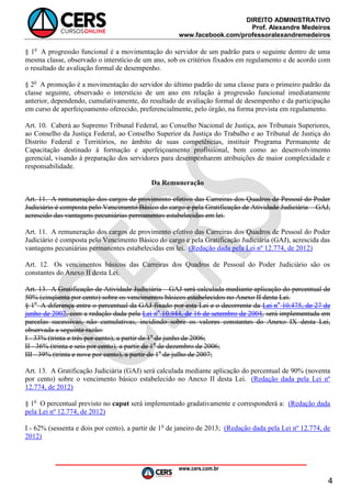 DIREITO ADMINISTRATIVO
Prof. Alexandre Medeiros
www.facebook.com/professoralexandremedeiros
www.cers.com.br
4
§ 1o
A progressão funcional é a movimentação do servidor de um padrão para o seguinte dentro de uma
mesma classe, observado o interstício de um ano, sob os critérios fixados em regulamento e de acordo com
o resultado de avaliação formal de desempenho.
§ 2o
A promoção é a movimentação do servidor do último padrão de uma classe para o primeiro padrão da
classe seguinte, observado o interstício de um ano em relação à progressão funcional imediatamente
anterior, dependendo, cumulativamente, do resultado de avaliação formal de desempenho e da participação
em curso de aperfeiçoamento oferecido, preferencialmente, pelo órgão, na forma prevista em regulamento.
Art. 10. Caberá ao Supremo Tribunal Federal, ao Conselho Nacional de Justiça, aos Tribunais Superiores,
ao Conselho da Justiça Federal, ao Conselho Superior da Justiça do Trabalho e ao Tribunal de Justiça do
Distrito Federal e Territórios, no âmbito de suas competências, instituir Programa Permanente de
Capacitação destinado à formação e aperfeiçoamento profissional, bem como ao desenvolvimento
gerencial, visando à preparação dos servidores para desempenharem atribuições de maior complexidade e
responsabilidade.
Da Remuneração
Art. 11. A remuneração dos cargos de provimento efetivo das Carreiras dos Quadros de Pessoal do Poder
Judiciário é composta pelo Vencimento Básico do cargo e pela Gratificação de Atividade Judiciária – GAJ,
acrescido das vantagens pecuniárias permanentes estabelecidas em lei.
Art. 11. A remuneração dos cargos de provimento efetivo das Carreiras dos Quadros de Pessoal do Poder
Judiciário é composta pelo Vencimento Básico do cargo e pela Gratificação Judiciária (GAJ), acrescida das
vantagens pecuniárias permanentes estabelecidas em lei. (Redação dada pela Lei nº 12.774, de 2012)
Art. 12. Os vencimentos básicos das Carreiras dos Quadros de Pessoal do Poder Judiciário são os
constantes do Anexo II desta Lei.
Art. 13. A Gratificação de Atividade Judiciária – GAJ será calculada mediante aplicação do percentual de
50% (cinqüenta por cento) sobre os vencimentos básicos estabelecidos no Anexo II desta Lei.
§ 1o
A diferença entre o percentual da GAJ fixado por esta Lei e o decorrente da Lei no
10.475, de 27 de
junho de 2002, com a redação dada pela Lei no
10.944, de 16 de setembro de 2004, será implementada em
parcelas sucessivas, não cumulativas, incidindo sobre os valores constantes do Anexo IX desta Lei,
observada a seguinte razão:
I - 33% (trinta e três por cento), a partir de 1o
de junho de 2006;
II - 36% (trinta e seis por cento), a partir de 1o
de dezembro de 2006;
III - 39% (trinta e nove por cento), a partir de 1o
de julho de 2007;
Art. 13. A Gratificação Judiciária (GAJ) será calculada mediante aplicação do percentual de 90% (noventa
por cento) sobre o vencimento básico estabelecido no Anexo II desta Lei. (Redação dada pela Lei nº
12.774, de 2012)
§ 1o
O percentual previsto no caput será implementado gradativamente e corresponderá a: (Redação dada
pela Lei nº 12.774, de 2012)
I - 62% (sessenta e dois por cento), a partir de 1o
de janeiro de 2013; (Redação dada pela Lei nº 12.774, de
2012)
 