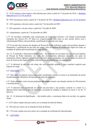 DIREITO ADMINISTRATIVO
Prof. Alexandre Medeiros
www.facebook.com/professoralexandremedeiros
www.cers.com.br
5
II - 75,2% (setenta e cinco inteiros e dois décimos por cento), a partir de 1o
de janeiro de 2014; e (Redação
dada pela Lei nº 12.774, de 2012)
III - 90% (noventa por cento), a partir de 1o
de janeiro de 2015. (Redação dada pela Lei nº 12.774, de 2012)
IV - 42% (quarenta e dois por cento), a partir de 1o
de dezembro de 2007;
V - 46% (quarenta e seis por cento), a partir de 1o
de julho de 2008;
VI - integralmente, a partir de 1o
de dezembro de 2008.
§ 2o
Os servidores retribuídos pela remuneração do Cargo em Comissão e da Função Comissionada
constantes dos Anexos III e IV desta Lei, respectivamente, bem como os sem vínculo efetivo com a
Administração Pública, não perceberão a gratificação de que trata este artigo.
§ 3o
O servidor das Carreiras dos Quadros de Pessoal do Poder Judiciário cedido não perceberá, durante o
afastamento, a gratificação de que trata este artigo, salvo na hipótese de cessão para órgãos da União, na
condição de optante pela remuneração do cargo efetivo.
Art. 14. É instituído o Adicional de Qualificação – AQ destinado aos servidores das Carreiras dos Quadros
de Pessoal do Poder Judiciário, em razão dos conhecimentos adicionais adquiridos em ações de
treinamento, títulos, diplomas ou certificados de cursos de pós-graduação, em sentido amplo ou estrito, em
áreas de interesse dos órgãos do Poder Judiciário a serem estabelecidas em regulamento.
§ 1o
O adicional de que trata este artigo não será concedido quando o curso constituir requisito para
ingresso no cargo.
§ 2o
(VETADO)
§ 3o
Para efeito do disposto neste artigo, serão considerados somente os cursos e as instituições de ensino
reconhecidos pelo Ministério da Educação, na forma da legislação.
§ 4o
Serão admitidos cursos de pós-graduação lato sensu somente com duração mínima de 360 (trezentas
e sessenta) horas.
§ 5o
O adicional será considerado no cálculo dos proventos e das pensões, somente se o título ou o
diploma forem anteriores à data da inativação, excetuado do cômputo o disposto no inciso V do art. 15
desta Lei.
Art. 15. O Adicional de Qualificação – AQ incidirá sobre o vencimento básico do servidor, da seguinte
forma:
I - 12,5% (doze vírgula cinco por cento), em se tratando de título de Doutor;
II - 10% (dez por cento), em se tratando de título de Mestre;
III - 7,5% (sete vírgula cinco por cento), em se tratando de certificado de Especialização;
IV – (VETADO)
 