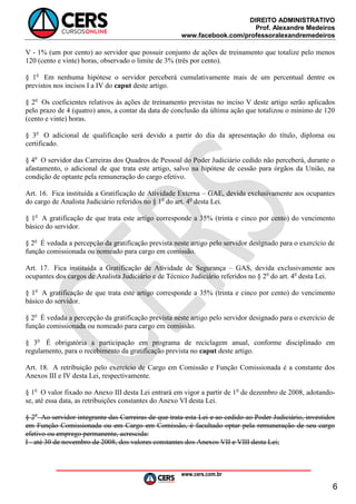 DIREITO ADMINISTRATIVO
Prof. Alexandre Medeiros
www.facebook.com/professoralexandremedeiros
www.cers.com.br
6
V - 1% (um por cento) ao servidor que possuir conjunto de ações de treinamento que totalize pelo menos
120 (cento e vinte) horas, observado o limite de 3% (três por cento).
§ 1o
Em nenhuma hipótese o servidor perceberá cumulativamente mais de um percentual dentre os
previstos nos incisos I a IV do caput deste artigo.
§ 2o
Os coeficientes relativos às ações de treinamento previstas no inciso V deste artigo serão aplicados
pelo prazo de 4 (quatro) anos, a contar da data de conclusão da última ação que totalizou o mínimo de 120
(cento e vinte) horas.
§ 3o
O adicional de qualificação será devido a partir do dia da apresentação do título, diploma ou
certificado.
§ 4o
O servidor das Carreiras dos Quadros de Pessoal do Poder Judiciário cedido não perceberá, durante o
afastamento, o adicional de que trata este artigo, salvo na hipótese de cessão para órgãos da União, na
condição de optante pela remuneração do cargo efetivo.
Art. 16. Fica instituída a Gratificação de Atividade Externa – GAE, devida exclusivamente aos ocupantes
do cargo de Analista Judiciário referidos no § 1o
do art. 4o
desta Lei.
§ 1o
A gratificação de que trata este artigo corresponde a 35% (trinta e cinco por cento) do vencimento
básico do servidor.
§ 2o
É vedada a percepção da gratificação prevista neste artigo pelo servidor designado para o exercício de
função comissionada ou nomeado para cargo em comissão.
Art. 17. Fica instituída a Gratificação de Atividade de Segurança – GAS, devida exclusivamente aos
ocupantes dos cargos de Analista Judiciário e de Técnico Judiciário referidos no § 2o
do art. 4o
desta Lei.
§ 1o
A gratificação de que trata este artigo corresponde a 35% (trinta e cinco por cento) do vencimento
básico do servidor.
§ 2o
É vedada a percepção da gratificação prevista neste artigo pelo servidor designado para o exercício de
função comissionada ou nomeado para cargo em comissão.
§ 3o
É obrigatória a participação em programa de reciclagem anual, conforme disciplinado em
regulamento, para o recebimento da gratificação prevista no caput deste artigo.
Art. 18. A retribuição pelo exercício de Cargo em Comissão e Função Comissionada é a constante dos
Anexos III e IV desta Lei, respectivamente.
§ 1o
O valor fixado no Anexo III desta Lei entrará em vigor a partir de 1o
de dezembro de 2008, adotando-
se, até essa data, as retribuições constantes do Anexo VI desta Lei.
§ 2o
Ao servidor integrante das Carreiras de que trata esta Lei e ao cedido ao Poder Judiciário, investidos
em Função Comissionada ou em Cargo em Comissão, é facultado optar pela remuneração de seu cargo
efetivo ou emprego permanente, acrescida:
I - até 30 de novembro de 2008, dos valores constantes dos Anexos VII e VIII desta Lei;
 