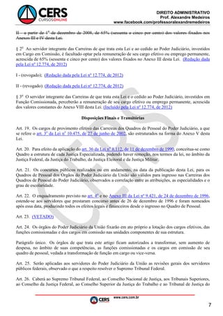 DIREITO ADMINISTRATIVO
Prof. Alexandre Medeiros
www.facebook.com/professoralexandremedeiros
www.cers.com.br
7
II - a partir de 1o
de dezembro de 2008, de 65% (sessenta e cinco por cento) dos valores fixados nos
Anexos III e IV desta Lei.
§ 2o
Ao servidor integrante das Carreiras de que trata esta Lei e ao cedido ao Poder Judiciário, investidos
em Cargo em Comissão, é facultado optar pela remuneração de seu cargo efetivo ou emprego permanente,
acrescida de 65% (sessenta e cinco por cento) dos valores fixados no Anexo III desta Lei. (Redação dada
pela Lei nº 12.774, de 2012)
I - (revogado); (Redação dada pela Lei nº 12.774, de 2012)
II - (revogado). (Redação dada pela Lei nº 12.774, de 2012)
§ 3o
O servidor integrante das Carreiras de que trata esta Lei e o cedido ao Poder Judiciário, investidos em
Função Comissionada, perceberão a remuneração de seu cargo efetivo ou emprego permanente, acrescida
dos valores constantes do Anexo VIII desta Lei. (Incluído pela Lei nº 12.774, de 2012)
Disposições Finais e Transitórias
Art. 19. Os cargos de provimento efetivo das Carreiras dos Quadros de Pessoal do Poder Judiciário, a que
se refere o art. 3o
da Lei no
10.475, de 27 de junho de 2002, são estruturados na forma do Anexo V desta
Lei.
Art. 20. Para efeito da aplicação do art. 36 da Lei no
8.112, de 11 de dezembro de 1990, conceitua-se como
Quadro a estrutura de cada Justiça Especializada, podendo haver remoção, nos termos da lei, no âmbito da
Justiça Federal, da Justiça do Trabalho, da Justiça Eleitoral e da Justiça Militar.
Art. 21. Os concursos públicos realizados ou em andamento, na data da publicação desta Lei, para os
Quadros de Pessoal dos Órgãos do Poder Judiciário da União são válidos para ingresso nas Carreiras dos
Quadros de Pessoal do Poder Judiciário, observados a correlação entre as atribuições, as especialidades e o
grau de escolaridade.
Art. 22. O enquadramento previsto no art. 4o
e no Anexo III da Lei nº 9.421, de 24 de dezembro de 1996,
estende-se aos servidores que prestaram concurso antes de 26 de dezembro de 1996 e foram nomeados
após essa data, produzindo todos os efeitos legais e financeiros desde o ingresso no Quadro de Pessoal.
Art. 23. (VETADO)
Art. 24. Os órgãos do Poder Judiciário da União fixarão em ato próprio a lotação dos cargos efetivos, das
funções comissionadas e dos cargos em comissão nas unidades componentes de sua estrutura.
Parágrafo único. Os órgãos de que trata este artigo ficam autorizados a transformar, sem aumento de
despesa, no âmbito de suas competências, as funções comissionadas e os cargos em comissão de seu
quadro de pessoal, vedada a transformação de função em cargo ou vice-versa.
Art. 25. Serão aplicadas aos servidores do Poder Judiciário da União as revisões gerais dos servidores
públicos federais, observado o que a respeito resolver o Supremo Tribunal Federal.
Art. 26. Caberá ao Supremo Tribunal Federal, ao Conselho Nacional de Justiça, aos Tribunais Superiores,
ao Conselho da Justiça Federal, ao Conselho Superior da Justiça do Trabalho e ao Tribunal de Justiça do
 