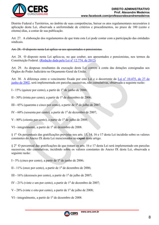 DIREITO ADMINISTRATIVO
Prof. Alexandre Medeiros
www.facebook.com/professoralexandremedeiros
www.cers.com.br
8
Distrito Federal e Territórios, no âmbito de suas competências, baixar os atos regulamentares necessários à
aplicação desta Lei, observada a uniformidade de critérios e procedimentos, no prazo de 180 (cento e
oitenta) dias, a contar de sua publicação.
Art. 27. A elaboração dos regulamentos de que trata esta Lei pode contar com a participação das entidades
sindicais.
Art. 28. O disposto nesta Lei aplica-se aos aposentados e pensionistas.
Art. 28. O disposto nesta Lei aplica-se, no que couber, aos aposentados e pensionistas, nos termos da
Constituição Federal. (Redação dada pela Lei nº 12.774, de 2012)
Art. 29. As despesas resultantes da execução desta Lei correm à conta das dotações consignadas aos
Órgãos do Poder Judiciário no Orçamento Geral da União.
Art. 30. A diferença entre o vencimento fixado por esta Lei e o decorrente da Lei no
10.475, de 27 de
junho de 2002, será implementada em parcelas sucessivas, não cumulativas, observada a seguinte razão:
I - 15% (quinze por cento), a partir de 1o
de junho de 2006;
II - 30% (trinta por cento), a partir de 1o
de dezembro de 2006;
III - 45% (quarenta e cinco por cento), a partir de 1o
de julho de 2007;
IV - 60% (sessenta por cento), a partir de 1o
de dezembro de 2007;
V - 80% (oitenta por cento), a partir de 1o
de julho de 2008;
VI - integralmente, a partir de 1o
de dezembro de 2008.
§ 1o
Os percentuais das gratificações previstas nos arts. 13, 14, 16 e 17 desta Lei incidirão sobre os valores
constantes do Anexo IX desta Lei mencionados no caput deste artigo.
§ 2o
O percentual das gratificações de que tratam os arts. 16 e 17 desta Lei será implementado em parcelas
sucessivas, não cumulativas, incidindo sobre os valores constantes do Anexo IX desta Lei, observada a
seguinte razão:
I - 5% (cinco por cento), a partir de 1o
de junho de 2006;
II - 11% (onze por cento), a partir de 1o
de dezembro de 2006;
III - 16% (dezesseis por cento), a partir de 1o
de julho de 2007;
IV - 21% (vinte e um por cento), a partir de 1o
de dezembro de 2007;
V - 28% (vinte e oito por cento), a partir de 1o
de julho de 2008;
VI - integralmente, a partir de 1o
de dezembro de 2008.
 