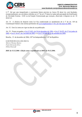 DIREITO ADMINISTRATIVO
Prof. Alexandre Medeiros
www.facebook.com/professoralexandremedeiros
www.cers.com.br
9
§ 3o
Até que seja integralizado o vencimento básico previsto no Anexo IX desta Lei, será facultado,
excepcionalmente, aos servidores referidos no § 1o
do art. 4o
desta Lei optar pela percepção da Gratificação
de Atividade Externa - GAE ou da Função Comissionada que exerçam, observado o disposto no art. 18
desta Lei.
Art. 31. A eficácia do disposto nesta Lei fica condicionada ao atendimento do § 1o
do art. 169 da
Constituição Federal e das normas pertinentes da Lei Complementar no
101, de 4 de maio de 2000.
Art. 32. Esta Lei entra em vigor na data de sua publicação.
Art. 33. Ficam revogadas a Lei no
9.421, de 24 de dezembro de 1996, a Lei no
10.475, de 27 de junho de
2002, a Lei no
10.417, de 5 de abril de 2002, e a Lei no
10.944, de 16 de setembro de 2004.
Brasília, 15 de dezembro de 2006; 185o
da Independência e 118o
da República
LUIZ INÁCIO LULA DA SILVA
Márcio Thomaz Bastos
Paulo Bernardo Silva
Dilma Rousseff
DOU de 15.12.2006 - Edição extra e republicado no DOU de 19.12.2006.
 