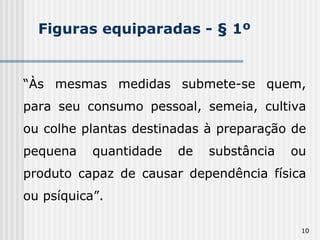 Figuras equiparadas - § 1º “ Às mesmas medidas submete-se quem, para seu consumo pessoal, semeia, cultiva ou colhe plantas destinadas à preparação de pequena quantidade de substância ou produto capaz de causar dependência física ou psíquica”. 