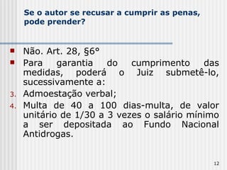Se o autor se recusar a cumprir as penas, pode prender? Não. Art. 28, §6° Para garantia do cumprimento das medidas, poderá o Juiz submetê-lo, sucessivamente a: Admoestação verbal; Multa de 40 a 100 dias-multa, de valor unitário de 1/30 a 3 vezes o salário mínimo a ser depositada ao Fundo Nacional Antidrogas. 