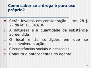 Como saber se a droga é para uso próprio? Serão levados em consideração – art. 28 § 2º da lei 11.343/06: A natureza e à quantidade da substância apreendida; O local e às condições em que se desenvolveu a ação; Circunstâncias sociais e pessoais; Conduta e antecedentes do agente. 