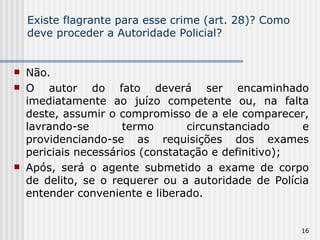Existe flagrante para esse crime (art. 28)? Como deve proceder a Autoridade Policial?  Não.  O autor do fato deverá ser encaminhado imediatamente ao juízo competente ou, na falta deste, assumir o compromisso de a ele comparecer, lavrando-se termo circunstanciado e providenciando-se as requisições dos exames periciais necessários (constatação e definitivo); Após, será o agente submetido a exame de corpo de delito, se o requerer ou a autoridade de Polícia entender conveniente e liberado. 