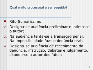 Qual o rito processual a ser seguido? Rito Sumárissimo. Designa-se audiência preliminar e intima-se o autor; Na audiência tenta-se a transação penal. Na impossibilidade faz-se denúncia oral; Designa-se audiência de recebimento da denúncia, instrução, debates e julgamento, citando-se o autor dos fatos; 
