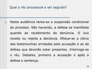 Qual o rito processual a ser seguido? Nesta audiência tenta-se a suspensão condicional do processo. Não havendo, a defesa se manifesta quando ao recebimento da denúncia. O Juiz recebe ou rejeita a denúncia. Efetua-se a oitiva das testemunhas arroladas pela acusação e as da defesa que deverão estar presentes. Interroga-se o réu. Debates, primeiro a acusação e após a defesa e sentença. 