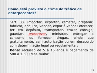 Como está previsto o crime de tráfico de entorpecentes? “ Art. 33. Importar, exportar, remeter, preparar, fabricar, adquirir, vender, expor à venda; oferecer, ter em depósito, transportar, trazer consigo, guardar,  prescrever , ministrar, entregar a consumo ou fornecer drogas, ainda que gratuitamente, sem autorização ou em desacordo com determinação legal ou regulamentar: Pena:  reclusão de 5 a 15 anos e pagamento de 500 a 1.500 dias-multa” 