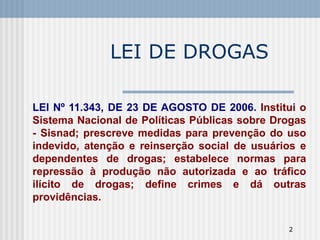 LEI DE DROGAS LEI Nº 11.343, DE 23 DE AGOSTO DE 2006.  Institui o Sistema Nacional de Políticas Públicas sobre Drogas - Sisnad; prescreve medidas para prevenção do uso indevido, atenção e reinserção social de usuários e dependentes de drogas; estabelece normas para repressão à produção não autorizada e ao tráfico ilícito de drogas; define crimes e dá outras providências. 