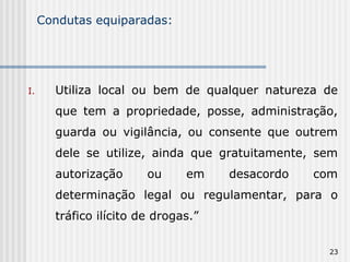 Condutas equiparadas: Utiliza local ou bem de qualquer natureza de que tem a propriedade, posse, administração, guarda ou vigilância, ou consente que outrem dele se utilize, ainda que gratuitamente, sem autorização ou em desacordo com determinação legal ou regulamentar, para o tráfico ilícito de drogas.” 