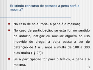 Existindo concurso de pessoas a pena será a mesma? No caso de co-autoria, a pena é a mesma; No caso de participação, se esta for no sentido de induzir, instigar ou auxiliar alguém ao uso indevido de droga, a pena passa a ser de detenção de 1 a 3 anos e multa de 100 a 300 dias multa ( § 2º); Se a participação for para o tráfico, a pena é a mesma. 