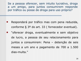 Se a pessoa oferecer, sem intuito lucrativo, droga a um amigo, para juntos consumirem responde por tráfico ou posse de droga para uso próprio? Responderá por tráfico mas com pena reduzida, conforme § 3º do art. 33 ( fornecedor eventual). “ oferecer droga, eventualmente e sem objetivo de lucro, a pessoa de seu relacionamento para juntos a consumirem: Pena – detenção de seis meses a um ano e pagamento de 700 a 1.500 dias-multa.” 