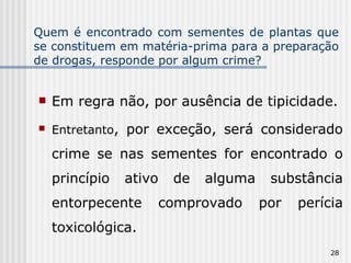 Quem é encontrado com sementes de plantas que se constituem em matéria-prima para a preparação de drogas, responde por algum crime? Em regra não, por ausência de tipicidade. Entretanto , por exceção, será considerado crime se nas sementes for encontrado o princípio ativo de alguma substância entorpecente comprovado por perícia toxicológica. 