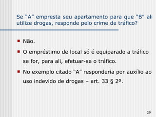 Se “A” empresta seu apartamento para que “B” ali utilize drogas, responde pelo crime de tráfico? Não. O empréstimo de local só é equiparado a tráfico se for, para ali, efetuar-se o tráfico. No exemplo citado “A” responderia por auxílio ao uso indevido de drogas – art. 33 § 2º. 