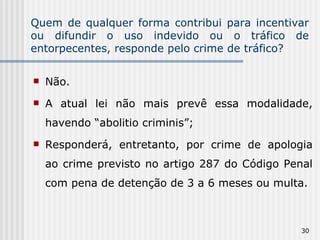Quem de qualquer forma contribui para incentivar ou difundir o uso indevido ou o tráfico de entorpecentes, responde pelo crime de tráfico? Não. A atual lei não mais prevê essa modalidade, havendo “abolitio criminis”; Responderá, entretanto, por crime de apologia ao crime previsto no artigo 287 do Código Penal com pena de detenção de 3 a 6 meses ou multa. 