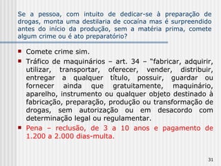 Se a pessoa, com intuito de dedicar-se à preparação de drogas, monta uma destilaria de cocaína mas é surpreendido antes do início da produção, sem a matéria prima, comete algum crime ou é ato preparatório? Comete crime sim. Tráfico de maquinários – art. 34 – “fabricar, adquirir, utilizar, transportar, oferecer, vender, distribuir, entregar a qualquer título, possuir, guardar ou fornecer ainda que gratuitamente, maquinário, aparelho, instrumento ou qualquer objeto destinado à fabricação, preparação, produção ou transformação de drogas, sem autorização ou em desacordo com determinação legal ou regulamentar.  Pena – reclusão, de 3 a 10 anos e pagamento de 1.200 a 2.000 dias-multa. 