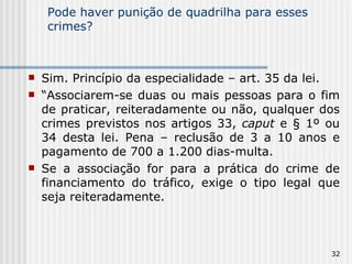 Pode haver punição de quadrilha para esses crimes? Sim. Princípio da especialidade – art. 35 da lei. “ Associarem-se duas ou mais pessoas para o fim de praticar, reiteradamente ou não, qualquer dos crimes previstos nos artigos 33,  caput  e § 1º ou 34 desta lei. Pena – reclusão de 3 a 10 anos e pagamento de 700 a 1.200 dias-multa. Se a associação for para a prática do crime de financiamento do tráfico, exige o tipo legal que seja reiteradamente. 