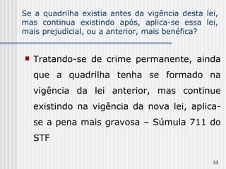 Se a quadrilha existia antes da vigência desta lei, mas continua existindo após, aplica-se essa lei, mais prejudicial, ou a anterior, mais benéfica? Tratando-se de crime permanente, ainda que a quadrilha tenha se formado na vigência da lei anterior, mas continue existindo na vigência da nova lei, aplica-se a pena mais gravosa – Súmula 711 do STF 