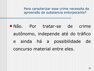 Para caracterizar esse crime necessita da apreensão de substancia entorpecente? Não. Por tratar-se de crime autônomo, independe até do tráfico e ainda há a possibilidade de concurso material entre eles. 