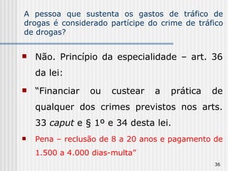 A pessoa que sustenta os gastos de tráfico de drogas é considerado partícipe do crime de tráfico de drogas? Não. Princípio da especialidade – art. 36 da lei: “ Financiar ou custear a prática de qualquer dos crimes previstos nos arts. 33  caput  e § 1º e 34 desta lei.  Pena – reclusão de 8 a 20 anos e pagamento de 1.500 a 4.000 dias-multa” 