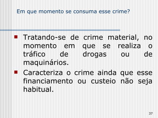 Em que momento se consuma esse crime? Tratando-se de crime material, no momento em que se realiza o tráfico de drogas ou de maquinários. Caracteriza o crime ainda que esse financiamento ou custeio não seja habitual. 