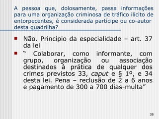 A pessoa que, dolosamente, passa informações para uma organização criminosa de tráfico ilícito de entorpecentes, é considerada partícipe ou co-autor  desta quadrilha? Não. Princípio da especialidade – art. 37 da lei “  Colaborar, como informante, com grupo, organização ou associação destinados à prática de qualquer dos crimes previstos 33,  caput  e § 1º, e 34 desta lei. Pena – reclusão de 2 a 6 anos e pagamento de 300 a 700 dias-multa” 