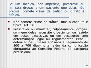 Se um médico, por imperícia, prescreve ou ministra drogas a um paciente que delas não precisa, comete crime de tráfico ou o fato é atípico? Não comete crime de tráfico, mas a conduta é típica. Art. 38. Prescrever ou ministrar, culposamente, drogas, sem que delas necessite o paciente, ou fazê-lo em doses excessivas ou em desacordo com determinação legal ou regulamentar. Pena – detenção de 6 meses a 2 anos e pagamento de 300 a 700 dias-multa, além da comunicação obrigatória ao Conselho Federal da categoria profissional. 