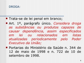 DROGA: Trata-se de lei penal em branco; Art. 1º, parágrafo único.  Considera droga as substâncias ou produtos capazes de causar dependência, assim especificados em lei ou relacionados em listas atualizadas periodicamente pelo Poder Executivo da União; Portarias do Ministério da Saúde n. 344 de 12 de maio de 1998 e n. 722 de 10 de setembro de 1998. 