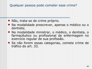 Qualquer pessoa pode cometer esse crime? Não, trata-se de crime próprio. Na modalidade prescrever, apenas o médico ou o dentista; Na modalidade ministrar, o médico, o dentista, o farmacêutico ou profissional de enfermagem no exercício regular de sua profissão. Se não forem essas categorias, comete crime de tráfico do art. 33. 